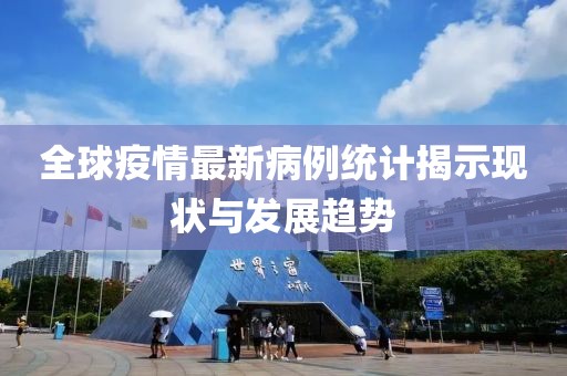 全球疫情最新病例统计揭示现状与发展趋势