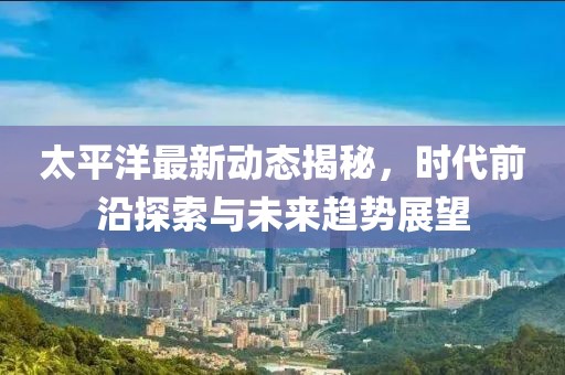 太平洋最新动态揭秘，时代前沿探索与未来趋势展望