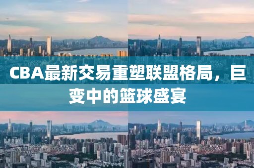 CBA最新交易重塑联盟格局，巨变中的篮球盛宴