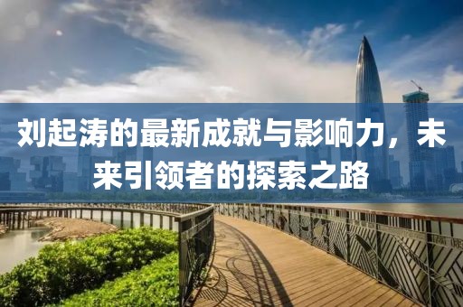 刘起涛的最新成就与影响力，未来引领者的探索之路