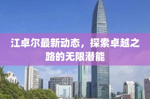 江卓尔最新动态，探索卓越之路的无限潜能