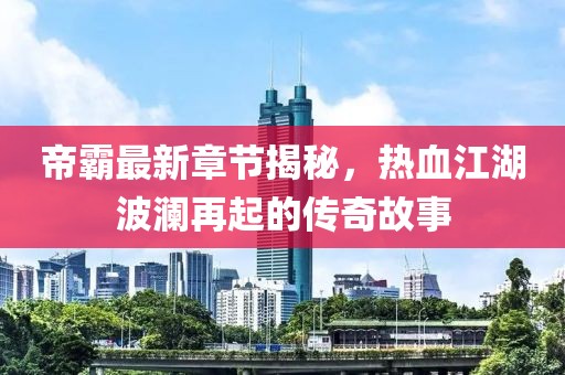 帝霸最新章节揭秘，热血江湖波澜再起的传奇故事