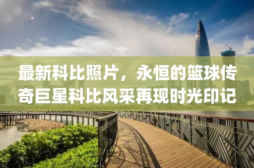 最新科比照片，永恒的篮球传奇巨星科比风采再现时光印记