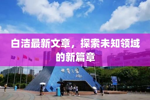 白洁最新文章，探索未知领域的新篇章