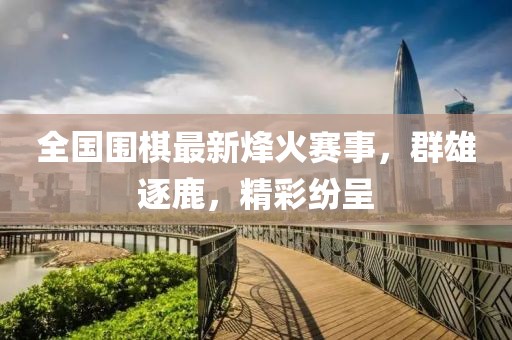 全国围棋最新烽火赛事，群雄逐鹿，精彩纷呈