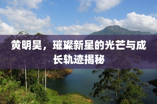 黄明昊，璀璨新星的光芒与成长轨迹揭秘