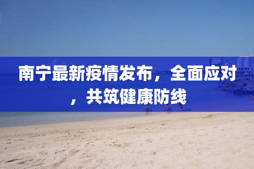 南宁最新疫情发布，全面应对，共筑健康防线