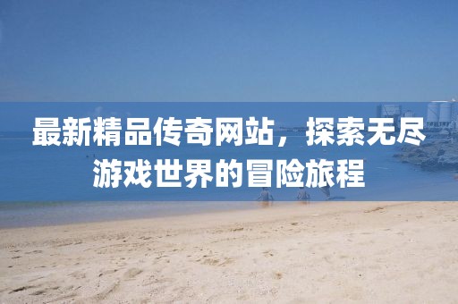 最新精品传奇网站，探索无尽游戏世界的冒险旅程