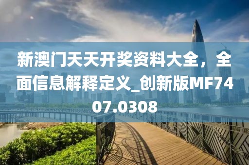 新澳门天天开奖资料大全，全面信息解释定义_创新版MF7407.0308