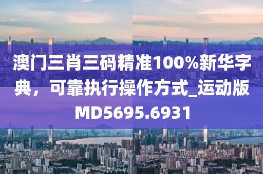 澳门三肖三码精准100%新华字典，可靠执行操作方式_运动版MD5695.6931