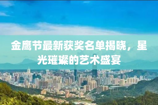 金鹰节最新获奖名单揭晓，星光璀璨的艺术盛宴