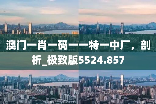 澳门一肖一码一一特一中厂，剖析_极致版5524.857