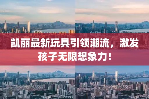 凯丽最新玩具引领潮流，激发孩子无限想象力！