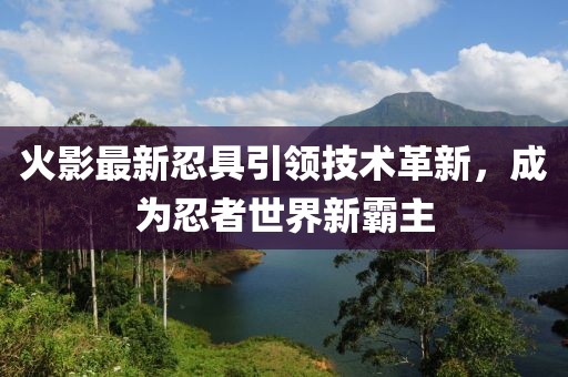 火影最新忍具引领技术革新，成为忍者世界新霸主