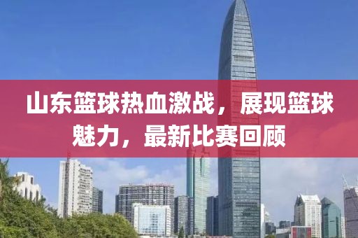 山东篮球热血激战，展现篮球魅力，最新比赛回顾