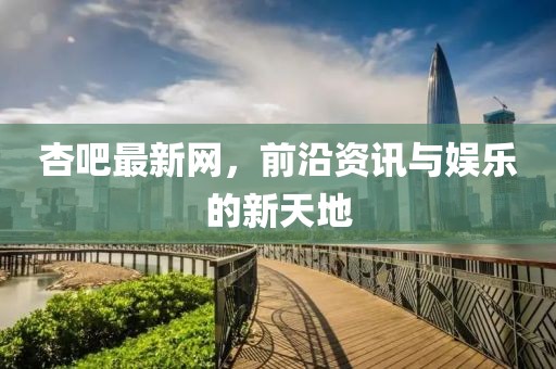 杏吧最新网，前沿资讯与娱乐的新天地