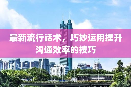 最新流行话术，巧妙运用提升沟通效率的技巧