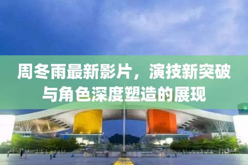 周冬雨最新影片，演技新突破与角色深度塑造的展现