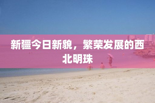 新疆今日新貌，繁荣发展的西北明珠