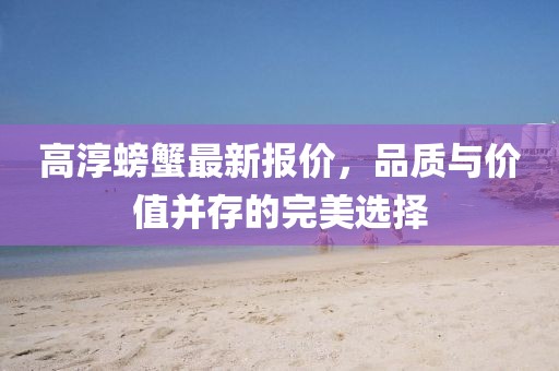 高淳螃蟹最新报价，品质与价值并存的完美选择