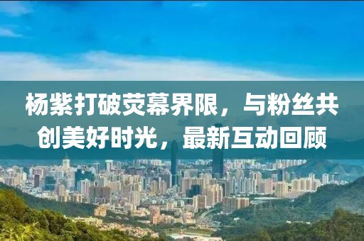 杨紫打破荧幕界限，与粉丝共创美好时光，最新互动回顾