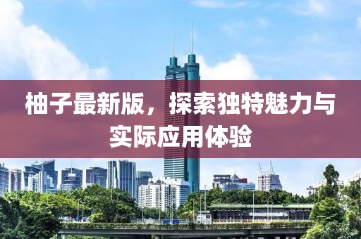 柚子最新版，探索独特魅力与实际应用体验