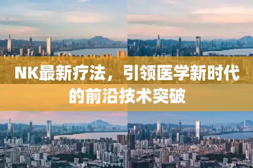 NK最新疗法，引领医学新时代的前沿技术突破