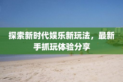探索新时代娱乐新玩法，最新手抓玩体验分享