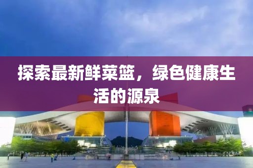 探索最新鲜菜篮，绿色健康生活的源泉
