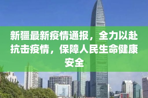 新疆最新疫情通报，全力以赴抗击疫情，保障人民生命健康安全
