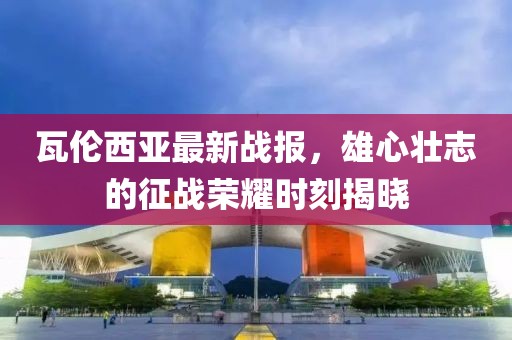 瓦伦西亚最新战报，雄心壮志的征战荣耀时刻揭晓