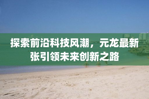 探索前沿科技风潮，元龙最新张引领未来创新之路