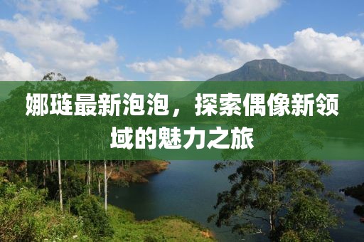 娜琏最新泡泡，探索偶像新领域的魅力之旅