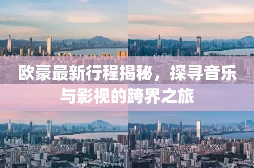 欧豪最新行程揭秘，探寻音乐与影视的跨界之旅