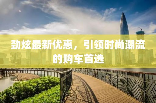 劲炫最新优惠，引领时尚潮流的购车首选