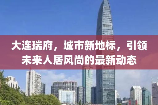 大连瑞府，城市新地标，引领未来人居风尚的最新动态