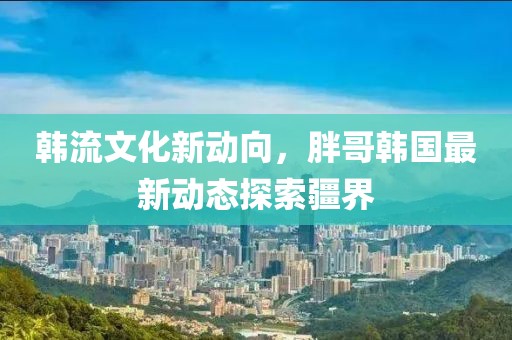 韩流文化新动向，胖哥韩国最新动态探索疆界