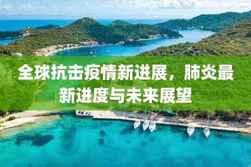 全球抗击疫情新进展，肺炎最新进度与未来展望