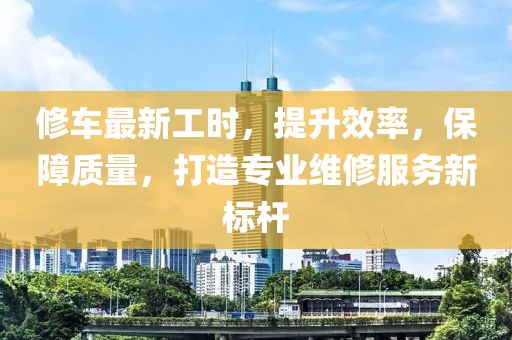 修车最新工时，提升效率，保障质量，打造专业维修服务新标杆