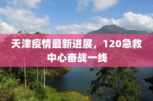 天津疫情最新进展，120急救中心奋战一线