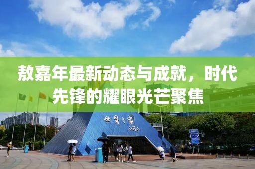 敖嘉年最新动态与成就，时代先锋的耀眼光芒聚焦