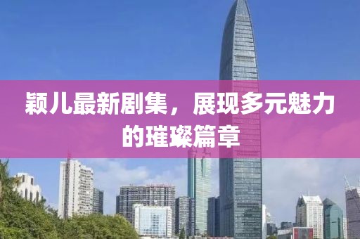 颖儿最新剧集，展现多元魅力的璀璨篇章