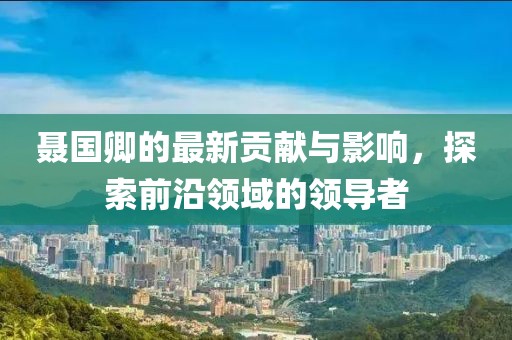 聂国卿的最新贡献与影响，探索前沿领域的领导者