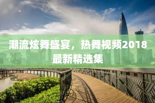 潮流炫舞盛宴，热舞视频2018最新精选集