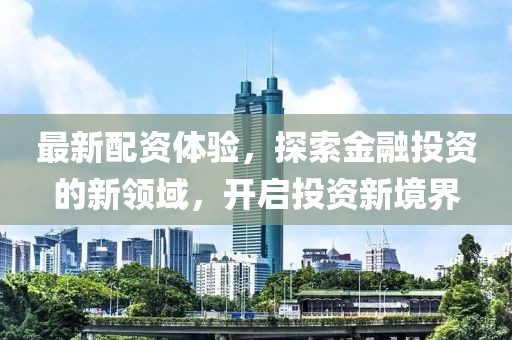 最新配资体验，探索金融投资的新领域，开启投资新境界