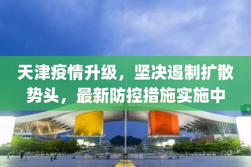 天津疫情升级，坚决遏制扩散势头，最新防控措施实施中