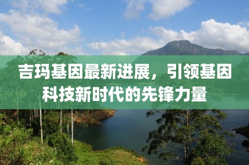 吉玛基因最新进展，引领基因科技新时代的先锋力量