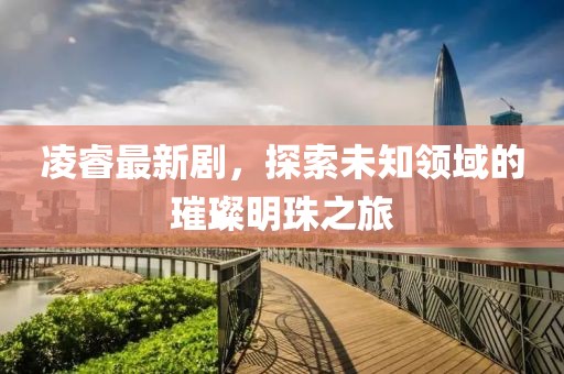 凌睿最新剧，探索未知领域的璀璨明珠之旅
