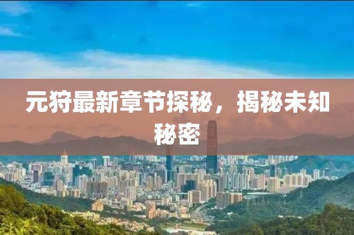 元狩最新章节探秘，揭秘未知秘密