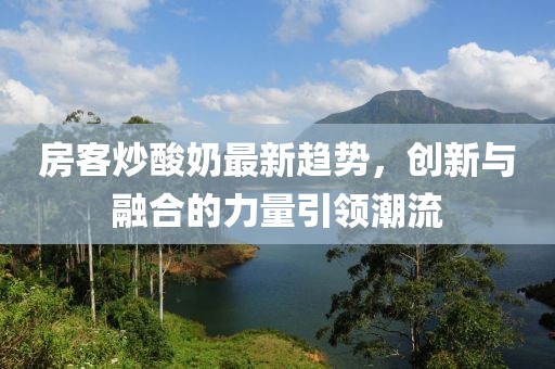 房客炒酸奶最新趋势，创新与融合的力量引领潮流